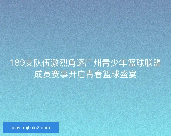 189支队伍激烈角逐广州青少年篮球联盟成员赛事开启青春篮球盛宴